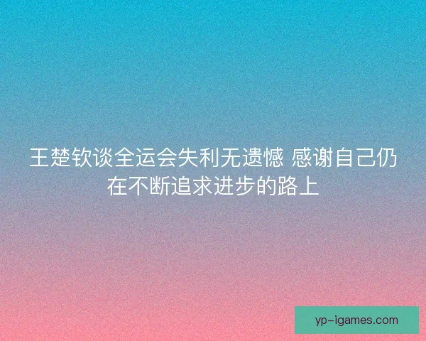 王楚钦谈全运会失利无遗憾 感谢自己仍在不断追求进步的路上 王楚钦谈全运会失利无遗憾 感谢自己仍在不断追求进步的路上