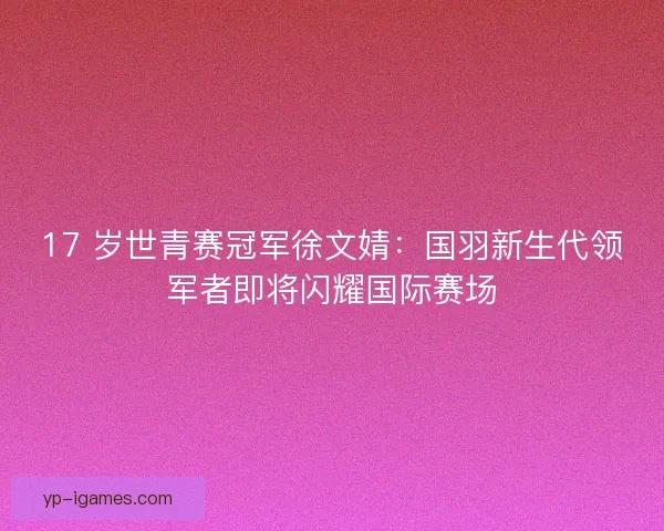 17 岁世青赛冠军徐文婧：国羽新生代领军者即将闪耀国际赛场