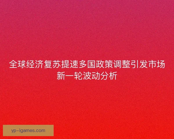 全球经济复苏提速多国政策调整引发市场新一轮波动分析