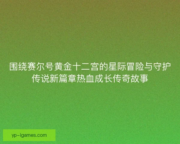 围绕赛尔号黄金十二宫的星际冒险与守护传说新篇章热血成长传奇故事 围绕赛尔号黄金十二宫的星际冒险与守护传说新篇章热血成长传奇故事