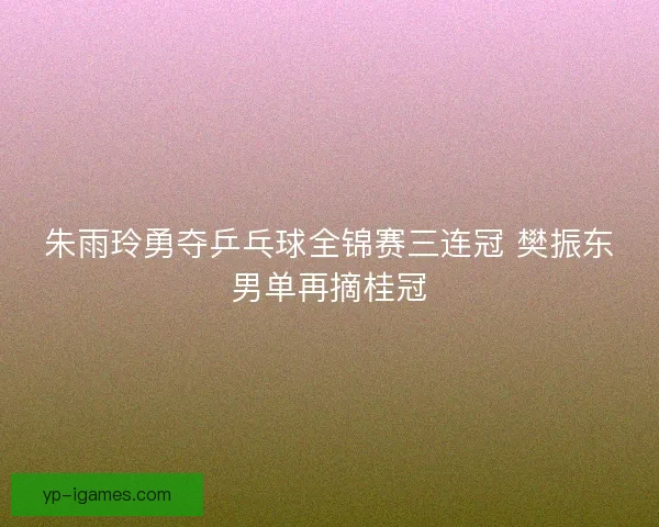 朱雨玲勇夺乒乓球全锦赛三连冠 樊振东男单再摘桂冠 朱雨玲勇夺乒乓球全锦赛三连冠 樊振东男单再摘桂冠