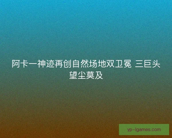 阿卡一神迹再创自然场地双卫冕 三巨头望尘莫及 阿卡一神迹再创自然场地双卫冕 三巨头望尘莫及