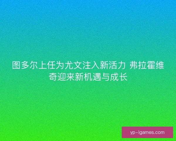 图多尔上任为尤文注入新活力 弗拉霍维奇迎来新机遇与成长