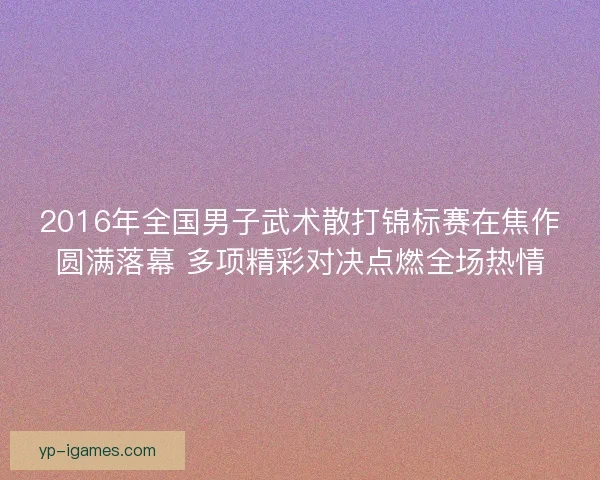 2016年全国男子武术散打锦标赛在焦作圆满落幕 多项精彩对决点燃全场热情 2016年全国男子武术散打锦标赛在焦作圆满落幕 多项精彩对决点燃全场热情
