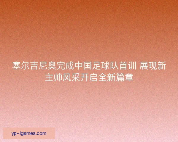 塞尔吉尼奥完成中国足球队首训 展现新主帅风采开启全新篇章