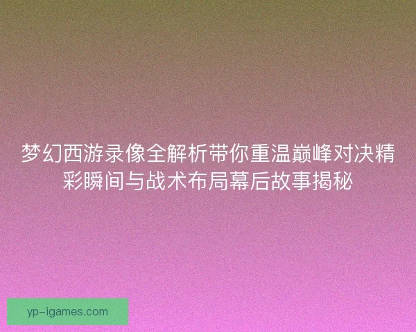 梦幻西游录像全解析带你重温巅峰对决精彩瞬间与战术布局幕后故事揭秘
