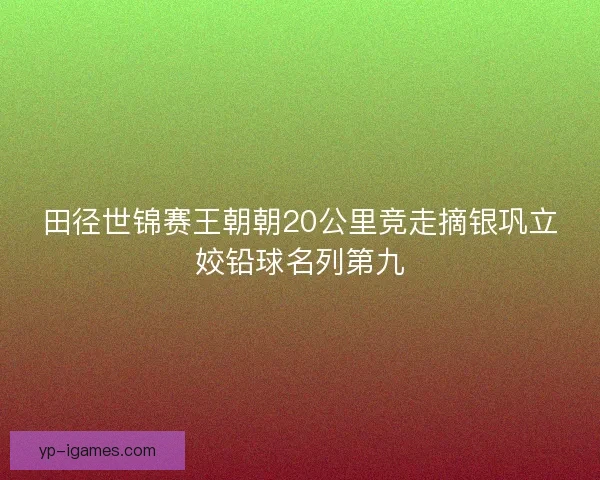 田径世锦赛王朝朝20公里竞走摘银巩立姣铅球名列第九