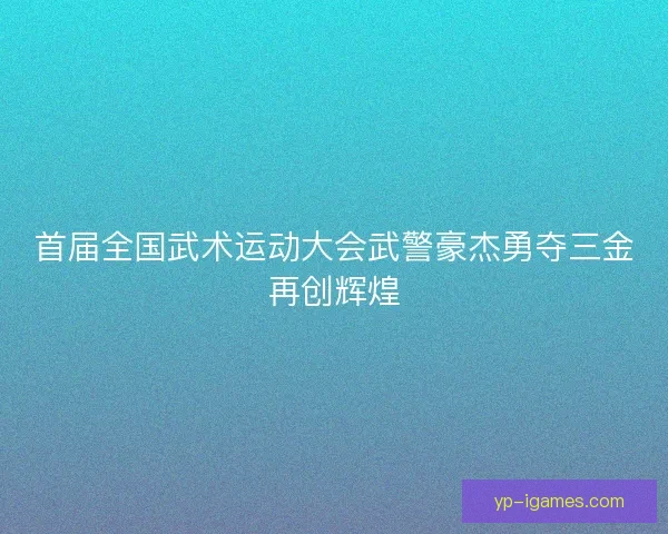 首届全国武术运动大会武警豪杰勇夺三金再创辉煌