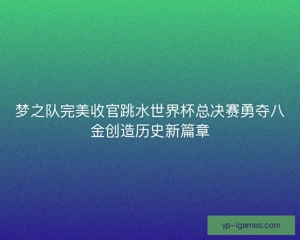 梦之队完美收官跳水世界杯总决赛勇夺八金创造历史新篇章