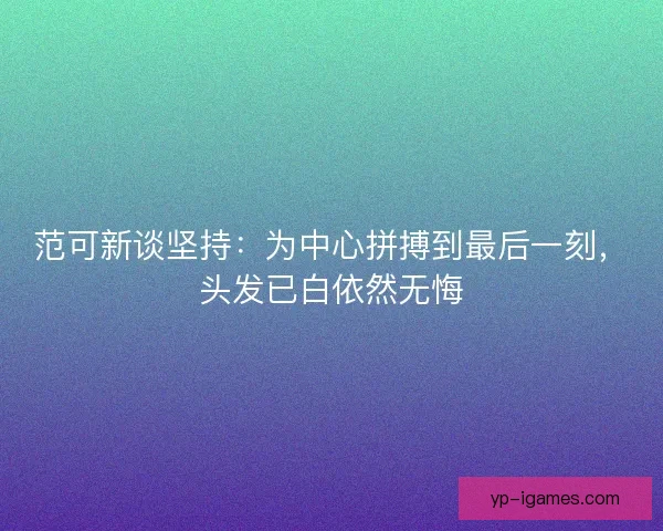 范可新谈坚持:为中心拼搏到最后一刻,头发已白依然无悔 范可新谈坚持:为中心拼搏到最后一刻,头发已白依然无悔