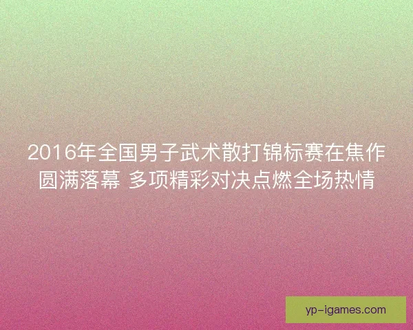 2016年全国男子武术散打锦标赛在焦作圆满落幕 多项精彩对决点燃全场热情 2016年全国男子武术散打锦标赛在焦作圆满落幕 多项精彩对决点燃全场热情