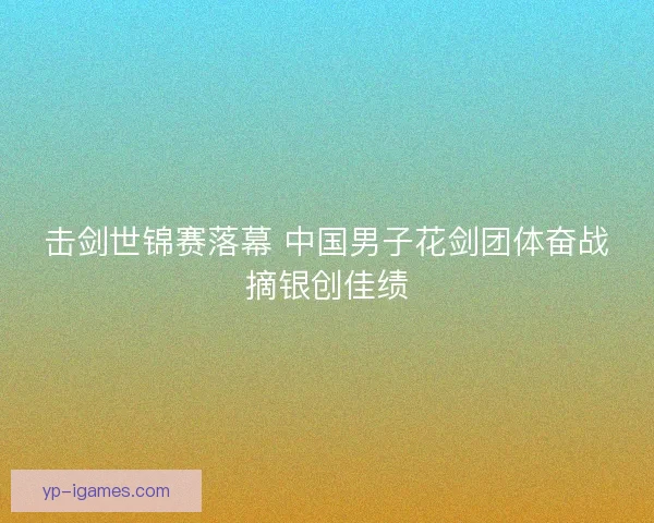 击剑世锦赛落幕 中国男子花剑团体奋战摘银创佳绩