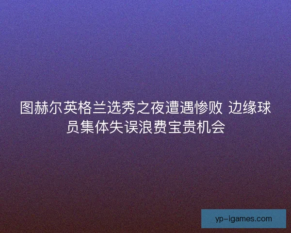 图赫尔英格兰选秀之夜遭遇惨败 边缘球员集体失误浪费宝贵机会 图赫尔英格兰选秀之夜遭遇惨败 边缘球员集体失误浪费宝贵机会