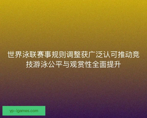 世界泳联赛事规则调整获广泛认可推动竞技游泳公平与观赏性全面提升 世界泳联赛事规则调整获广泛认可推动竞技游泳公平与观赏性全面提升