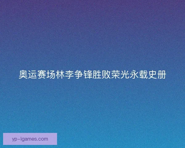奥运赛场林李争锋胜败荣光永载史册